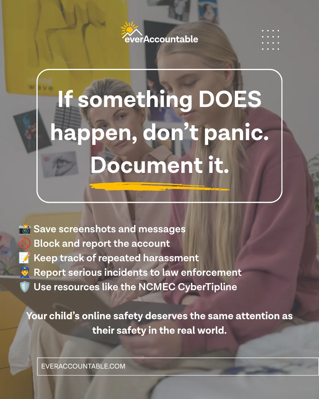 If something does happen, don't panic, document it: save screenshots and messages, block and report the account, keep track of repeated harassment, report to law enforcement, use the NCMEC CyberTipline